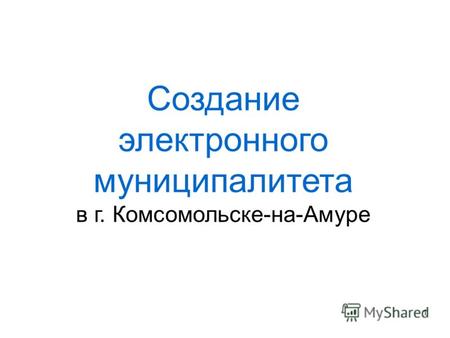 Создание электронного муниципалитета в г. Комсомольске-на-Амуре 1.