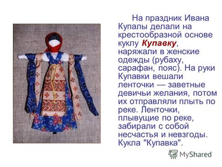 На праздник Ивана Купалы делали на крестообразной основе куклу Купавку, наряжали в женские одежды (рубаху, сарафан, пояс). На руки Купавки вешали ленточки.