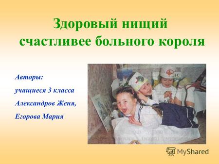Здоровый нищий счастливее больного короля Авторы: учащиеся 3 класса Александров Женя, Егорова Мария.