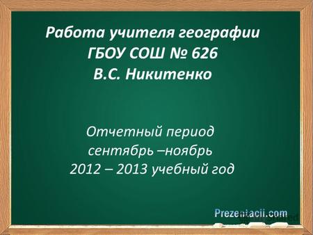 Отчетный период сентябрь –ноябрь 2012 – 2013 учебный год Работа учителя географии ГБОУ СОШ 626 В.С. Никитенко.