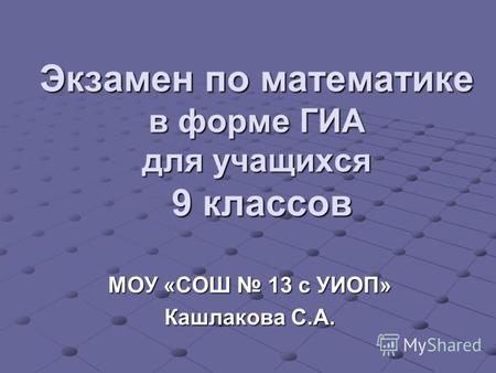 Экзамен по математике в форме ГИА для учащихся 9 классов МОУ «СОШ 13 с УИОП» Кашлакова С.А.