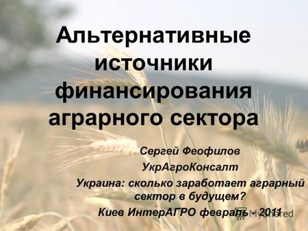 Альтернативные источники финансирования аграрного сектора Сергей Феофилов УкрАгроКонсалт Украина: cколько заработает аграрный сектор в будущем? Киев ИнтерАГРО.