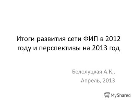 Итоги развития сети ФИП в 2012 году и перспективы на 2013 год Белолуцкая А.К., Апрель, 2013.