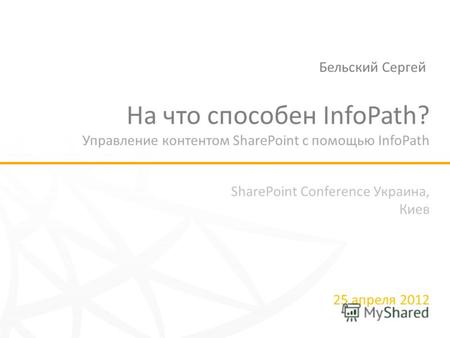 SharePoint Conference Украина, Киев 25 апреля 2012 На что способен InfoPath? Управление контентом SharePoint с помощью InfoPath Бельский Сергей.