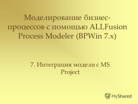 Моделирование бизнес- процессов с помощью ALLFusion Process Modeler (BPWin 7.x) 7. Интеграция модели с MS Project.