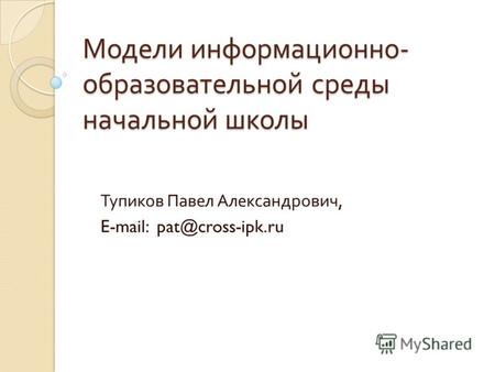 Модели информационно - образовательной среды начальной школы Тупиков Павел Александрович, E-mail: pat@cross-ipk.ru.