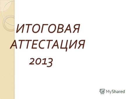 ИТОГОВАЯ АТТЕСТАЦИЯ 2013 ИТОГОВАЯ АТТЕСТАЦИЯ 2013.