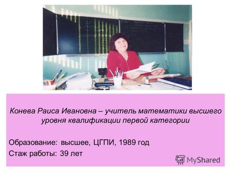 Конева Раиса Ивановна – учитель математики высшего уровня квалификации первой категории Образование: высшее, ЦГПИ, 1989 год Стаж работы: 39 лет.