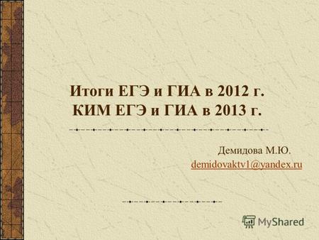 Итоги ЕГЭ и ГИА в 2012 г. КИМ ЕГЭ и ГИА в 2013 г. Демидова М.Ю. demidovaktv1@yandex.ru demidovaktv1@yandex.ru.