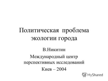 Политическая проблема экологии города В.Никитин Международный центр перспективных исследований Киев – 2004.