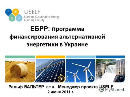 ЕБРР: п рограмма финансирования альтернативной энергетики в Украине Ральф ВАЛЬТЕР к.т.н., Менеджер проекта USELF 2 июня 2011 г.