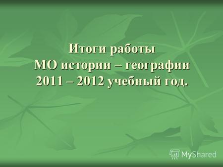 Итоги работы МО истории – географии 2011 – 2012 учебный год.