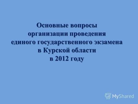 Основные вопросы организации проведения единого государственного экзамена в Курской области в 2012 году.