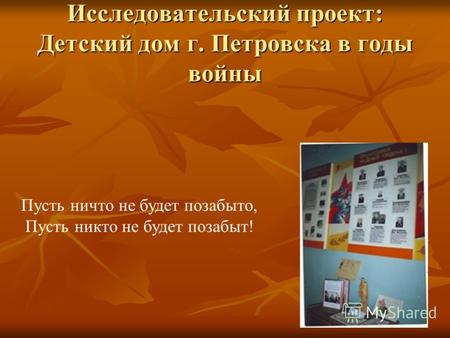 Исследовательский проект: Детский дом г. Петровска в годы войны Пусть ничто не будет позабыто, Пусть никто не будет позабыт!