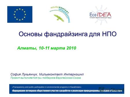 Основы фандрайзинга для НПО Алматы, 10-11 марта 2010 София Лукьянчук, Мильеконтакт Интернэшнл Проект выполняется при поддержке Европейского Союза.