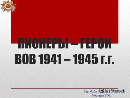 ПИОНЕРЫ – ГЕРОИ ВОВ 1941 – 1945 г.г. Зав. библиотекой ТСОШ 26 Коркина Т.М.