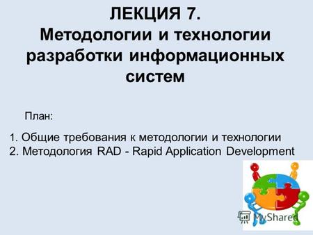ЛЕКЦИЯ 7. Методологии и технологии разработки информационных систем План: 1. Общие требования к методологии и технологии 2. Методология RAD - Rapid Application.