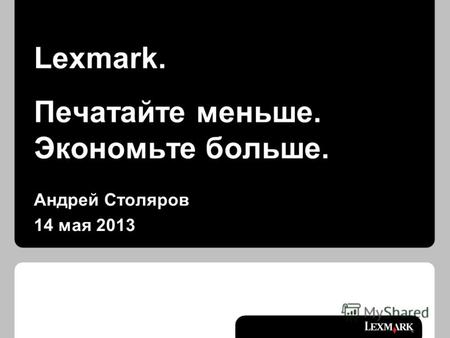 Lexmark. Печатайте меньше. Экономьте больше. Андрей Столяров 14 мая 2013.