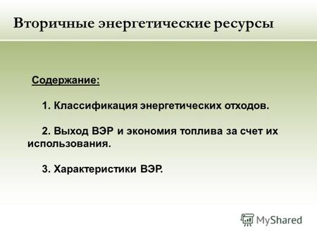 Вторичные энергетические ресурсы Содержание: 1. Классификация энергетических отходов. 2. Выход ВЭР и экономия топлива за счет их использования. 3. Характеристики.