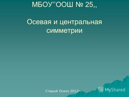 МБОУООШ 25,, Осевая и центральная симметрии Старый Оскол 2012г.