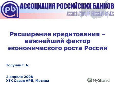 Расширение кредитования – важнейший фактор экономического роста России Тосунян Г.А. 2 апреля 2008 XIX Съезд АРБ, Москва.