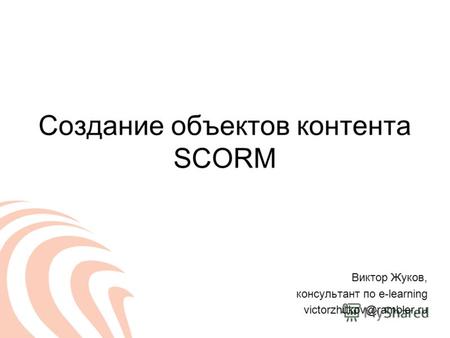 Создание объектов контента SCORM Виктор Жуков, консультант по e-learning victorzhukov@rambler.ru.