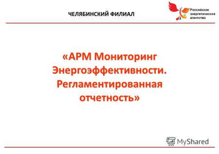 Российское энергетическое агентство ЧЕЛЯБИНСКИЙ ФИЛИАЛ «АРМ Мониторинг Энергоэффективности. Регламентированная отчетность»