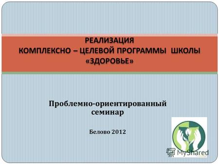 Проблемно - ориентированный семинар Белово 2012 РЕАЛИЗАЦИЯ КОМПЛЕКСНО – ЦЕЛЕВОЙ ПРОГРАММЫ ШКОЛЫ « ЗДОРОВЬЕ »
