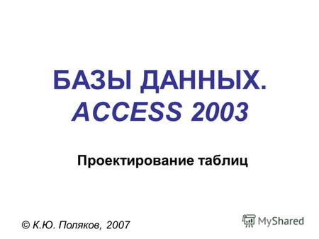 БАЗЫ ДАННЫХ. ACCESS 2003 © К.Ю. Поляков, 2007 Проектирование таблиц.