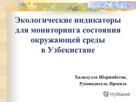 Экологические индикаторы для мониторинга состояния окружающей среды в Узбекистане Халилулла Шеримбетов, Руководитель Проекта.