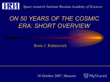 Boris I. Rabinovich ON 50 YEARS OF THE COSMIC ERA: SHORT OVERVIEW Space research Institute Russian Academy of Sciences 18 October 2007, Moscow.
