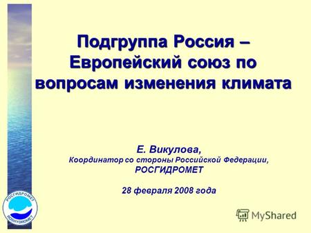 Подгруппа Россия – Европейский союз по вопросам изменения климата Е. Викулова, Координатор со стороны Российской Федерации, РОСГИДРОМЕТ 28 февраля 2008.