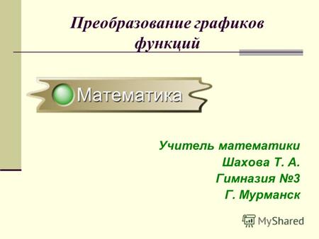 Преобразование графиков функций Учитель математики Шахова Т. А. Гимназия 3 Г. Мурманск.