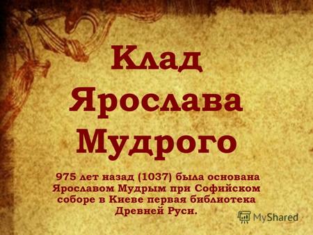 Клад Ярослава Мудрого 975 лет назад (1037) была основана Ярославом Мудрым при Софийском соборе в Киеве первая библиотека Древней Руси.