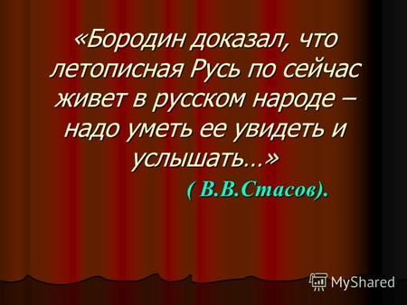 «Бородин доказал, что летописная Русь по сейчас живет в русском народе – надо уметь ее увидеть и услышать…» ( В.В.Стасов).