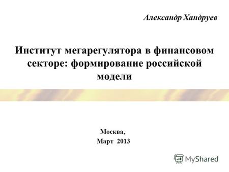 Институт мегарегулятора в финансовом секторе: формирование российской модели Москва, Март 2013 Александр Хандруев.