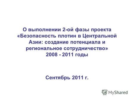О выполнении 2-ой фазы проекта «Безопасность плотин в Центральной Азии: создание потенциала и региональное сотрудничество» 2008 - 2011 годы Сентябрь 2011.