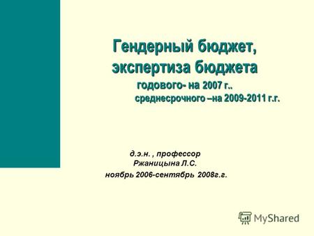 Гендерный бюджет, экспертиза бюджета годового- на 2007 г.. среднесрочного –на 2009-2011 г.г. д.э.н., профессор Ржаницына Л.С. ноябрь 2006-сентябрь 2008г.г.