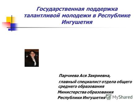 Государственная поддержка талантливой молодежи в Республике Ингушетия Парчиева Ася Закриевна, главный специалист отдела общего среднего образования Министерства.