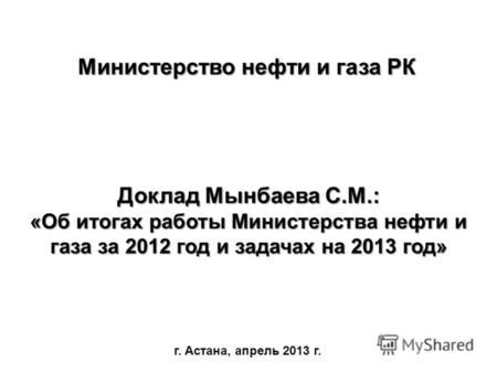 Доклад Мынбаева С.М.: «Об итогах работы Министерства нефти и газа за 2012 год и задачах на 2013 год» г. Астана, апрель 2013 г. Министерство нефти и газа.