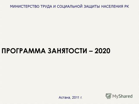МИНИСТЕРСТВО ТРУДА И СОЦИАЛЬНОЙ ЗАЩИТЫ НАСЕЛЕНИЯ РК ПРОГРАММА ЗАНЯТОСТИ – 2020 Астана, 2011 г.