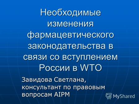 Необходимые изменения фармацевтического законодательства в связи со вступлением России в WTO Завидова Светлана, консультант по правовым вопросам AIPM.