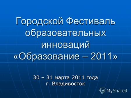 Городской Фестиваль образовательных инноваций «Образование – 2011» 30 – 31 марта 2011 года г. Владивосток.