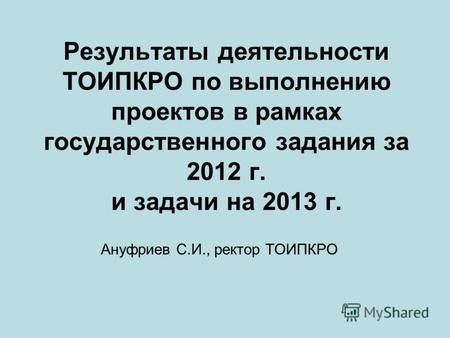Результаты деятельности ТОИПКРО по выполнению проектов в рамках государственного задания за 2012 г. и задачи на 2013 г. Ануфриев С.И., ректор ТОИПКРО.