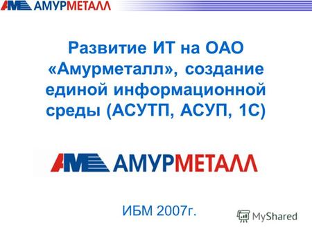 Развитие ИТ на ОАО «Амурметалл», создание единой информационной среды (АСУТП, АСУП, 1С) ИБМ 2007г.