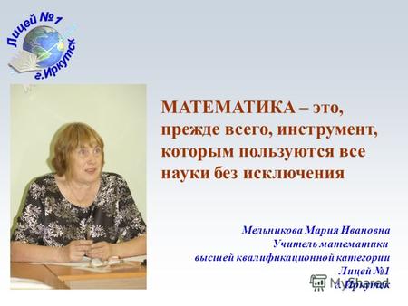 1 Мельникова Мария Ивановна Учитель математики высшей квалификационной категории Лицей 1 г. Иркутск МАТЕМАТИКА – это, прежде всего, инструмент, которым.