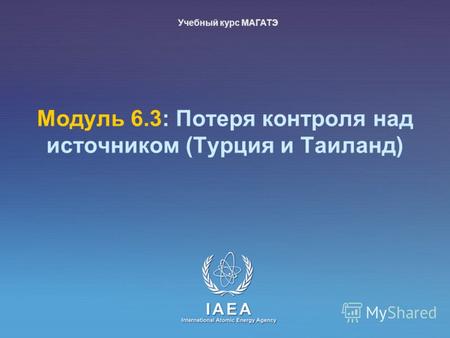 IAEA International Atomic Energy Agency Модуль 6.3: Потеря контроля над источником (Турция и Таиланд) Учебный курс МАГАТЭ.