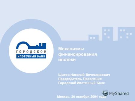 Механизмы финансирования ипотеки Шитов Николай Вячеславович Председатель Правления Городской Ипотечный Банк Москва, 26 октября 2004 года.
