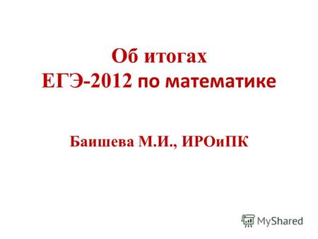 Об итогах ЕГЭ-2012 по математике Баишева М.И., ИРОиПК.