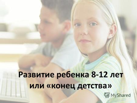 Развитие ребенка 8-12 лет или «конец детства». Младший школьный возраст.